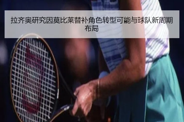 拉齐奥研究因莫比莱替补角色转型可能与球队新周期布局