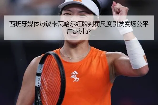 西班牙媒体热议卡瓦哈尔红牌判罚尺度引发赛场公平广泛讨论