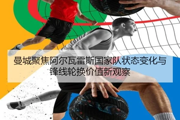 曼城聚焦阿尔瓦雷斯国家队状态变化与锋线轮换价值新观察