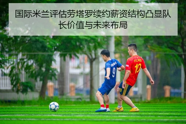 国际米兰评估劳塔罗续约薪资结构凸显队长价值与未来布局