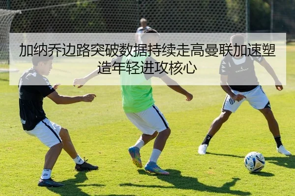 加纳乔边路突破数据持续走高曼联加速塑造年轻进攻核心